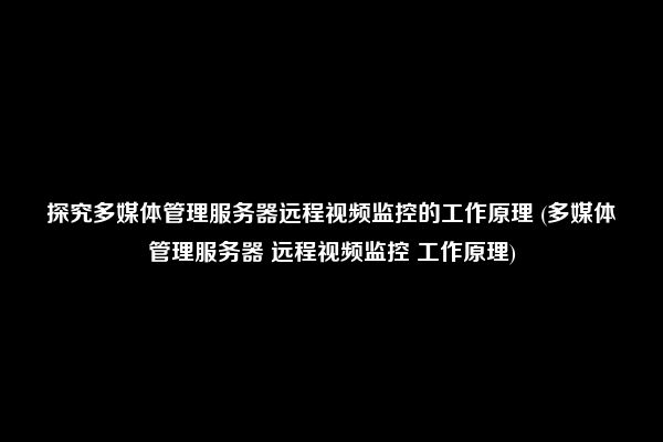 探究多媒体管理服务器远程视频监控的工作原理 (多媒体管理服务器 远程视频监控 工作原理)  第1张