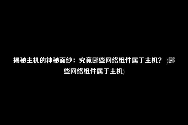 揭秘主机的神秘面纱：究竟哪些网络组件属于主机？ (哪些网络组件属于主机)