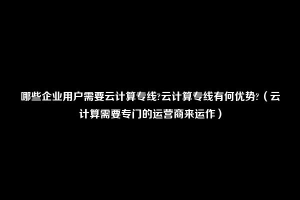 哪些企业用户需要云计算专线?云计算专线有何优势?（云计算需要专门的运营商来运作）