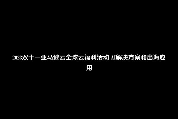 2023双十一亚马逊云全球云福利活动 AI解决方案和出海应用