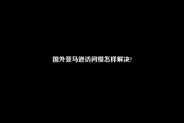 国外亚马逊访问慢怎样解决?