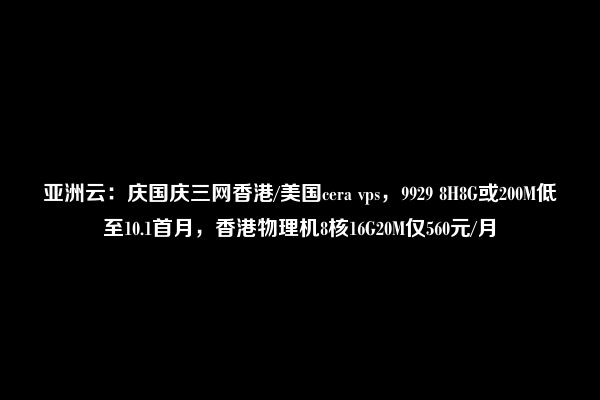 亚洲云：庆国庆三网香港/美国cera vps，9929 8H8G或200M低至10.1首月，香港物理机8核16G20M仅560元/月