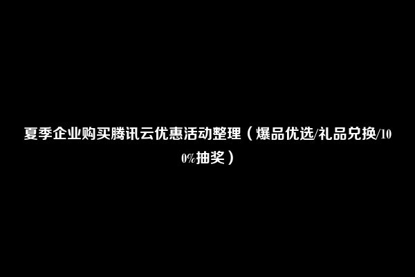 夏季企业购买腾讯云优惠活动整理（爆品优选/礼品兑换/100%抽奖）