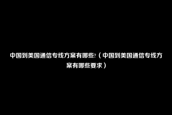 中国到美国通信专线方案有哪些?（中国到美国通信专线方案有哪些要求）