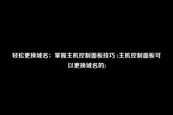 轻松更换域名：掌握主机控制面板技巧 (主机控制面板可以更换域名的)