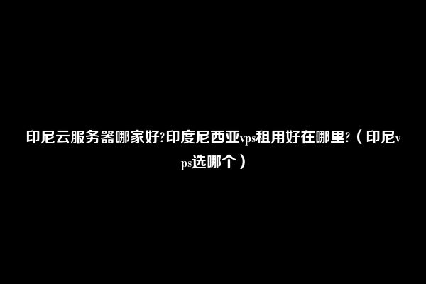 印尼云服务器哪家好?印度尼西亚vps租用好在哪里?（印尼vps选哪个）