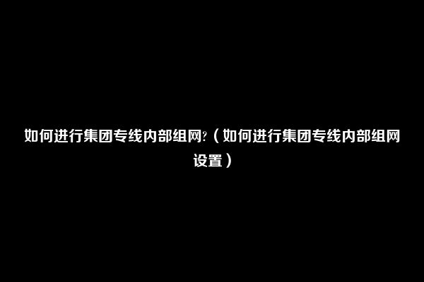 如何进行集团专线内部组网?（如何进行集团专线内部组网设置）