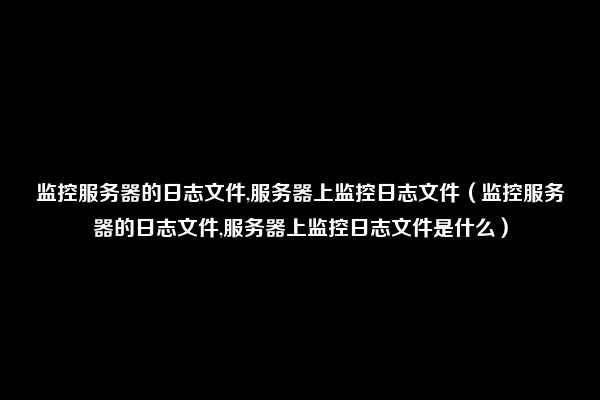 监控服务器的日志文件,服务器上监控日志文件（监控服务器的日志文件,服务器上监控日志文件是什么）