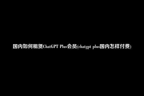 国内如何租赁ChatGPT Plus会员(chatgpt plus国内怎样付费)