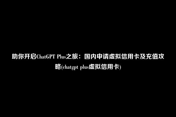 助你开启ChatGPT Plus之旅：国内申请虚拟信用卡及充值攻略(chatgpt plus虚拟信用卡)