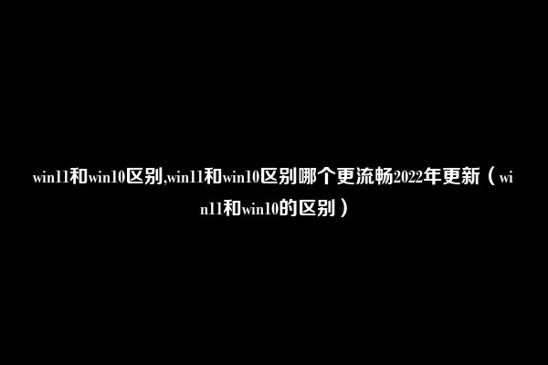 win11和win10区别,win11和win10区别哪个更流畅2022年更新（win11和win10的区别）