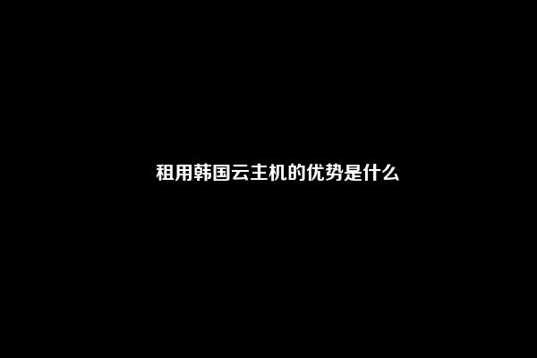 ​租用韩国云主机的优势是什么