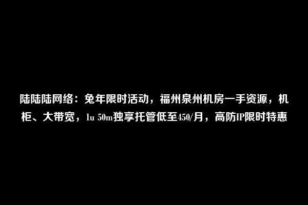 陆陆陆网络：兔年限时活动，福州泉州机房一手资源，机柜、大带宽，1u 50m独享托管低至450/月，高防IP限时特惠