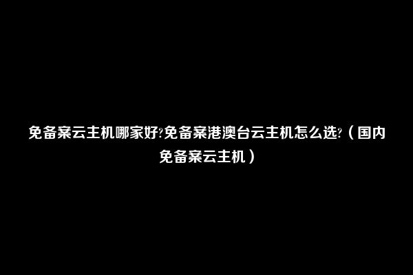 免备案云主机哪家好?免备案港澳台云主机怎么选?（国内免备案云主机）