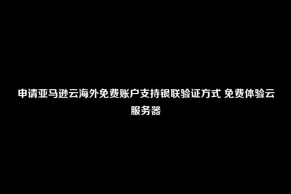 申请亚马逊云海外免费账户支持银联验证方式 免费体验云服务器