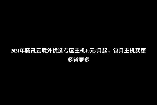 2024年腾讯云境外优选专区主机40元/月起，包月主机买更多省更多