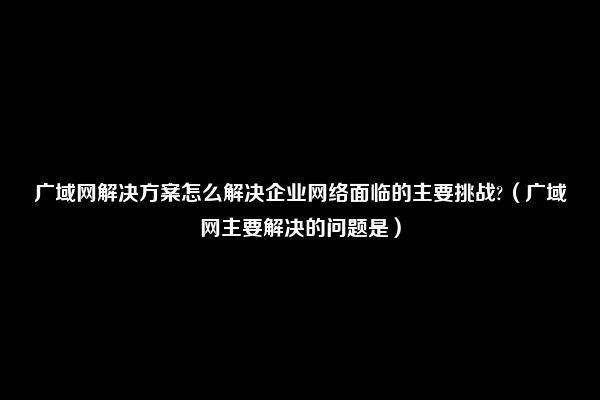 广域网解决方案怎么解决企业网络面临的主要挑战?（广域网主要解决的问题是）