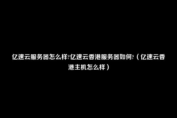 亿速云服务器怎么样?亿速云香港服务器如何?（亿速云香港主机怎么样）