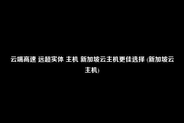 云端高速 远超实体 主机 新加坡云主机更佳选择 (新加坡云主机)