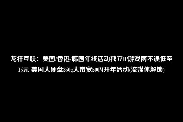 龙祥互联：美国/香港/韩国年终活动独立IP游戏两不误低至15元 美国大硬盘350g大带宽500M开年活动(流媒体解锁)