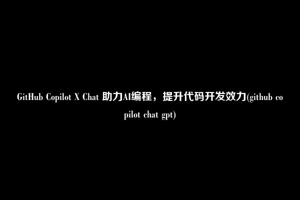 GitHub Copilot X Chat 助力AI编程，提升代码开发效力(github copilot chat gpt)