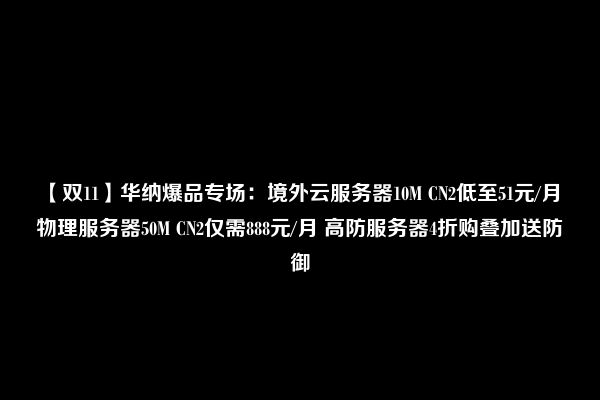 【双11】华纳爆品专场：境外云服务器10M CN2低至51元/月 物理服务器50M CN2仅需888元/月 高防服务器4折购叠加送防御