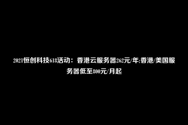 2021恒创科技618活动：香港云服务器262元/年;香港/美国服务器低至800元/月起