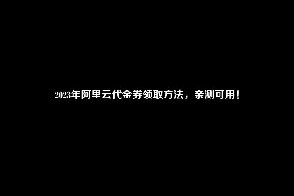 2023年阿里云代金券领取方法，亲测可用！