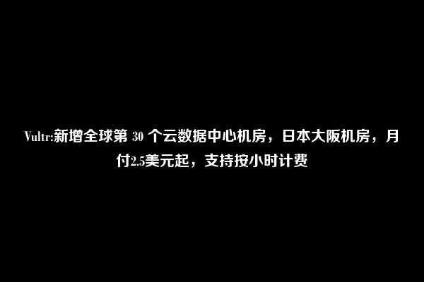 Vultr:新增全球第 30 个云数据中心机房，日本大阪机房，月付2.5美元起，支持按小时计费