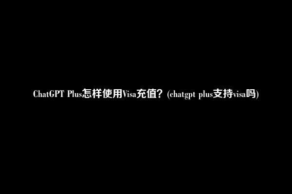 ChatGPT Plus怎样使用Visa充值？(chatgpt plus支持visa吗)