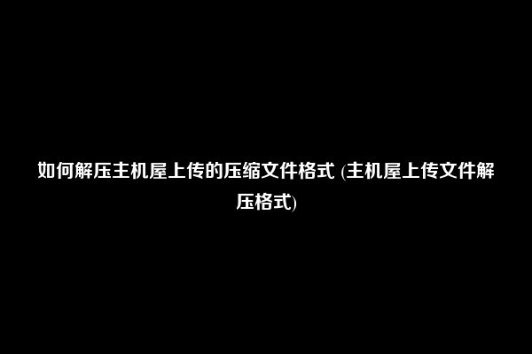 如何解压主机屋上传的压缩文件格式 (主机屋上传文件解压格式)