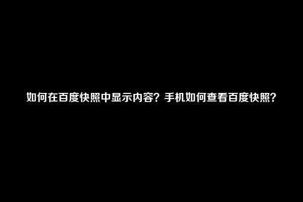 如何在百度快照中显示内容？手机如何查看百度快照？