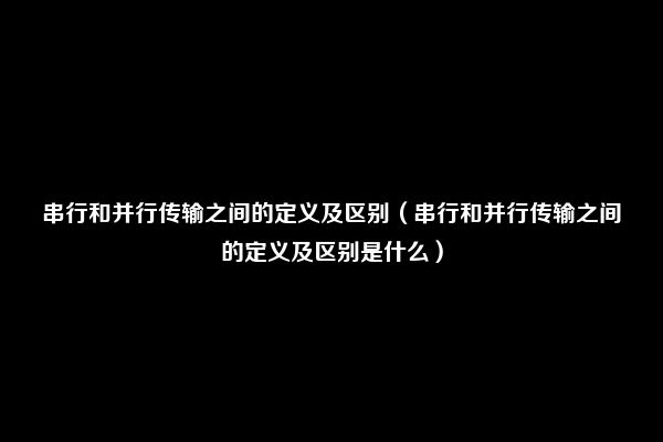 串行和并行传输之间的定义及区别（串行和并行传输之间的定义及区别是什么）