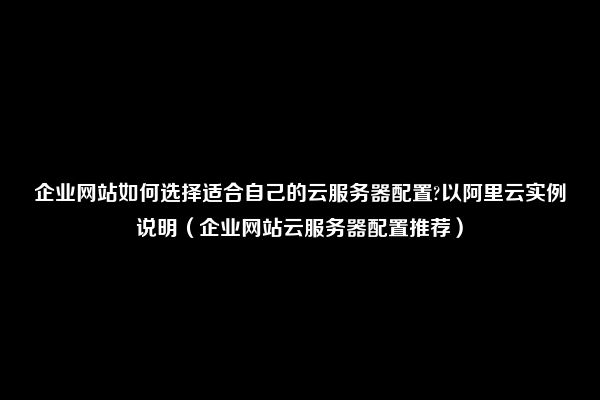 企业网站如何选择适合自己的云服务器配置?以阿里云实例说明（企业网站云服务器配置推荐）