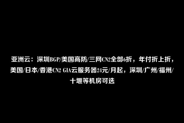 亚洲云：深圳BGP/美国高防/三网CN2全部6折，年付折上折，美国/日本/香港CN2 GIA云服务器24元/月起，深圳/广州/福州/十堰等机房可选