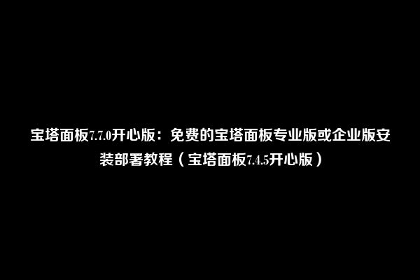 宝塔面板7.7.0开心版：免费的宝塔面板专业版或企业版安装部署教程（宝塔面板7.4.5开心版）