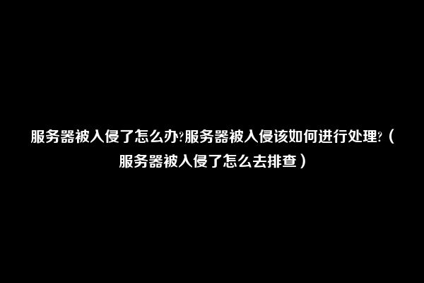 服务器被入侵了怎么办?服务器被入侵该如何进行处理?（服务器被入侵了怎么去排查）