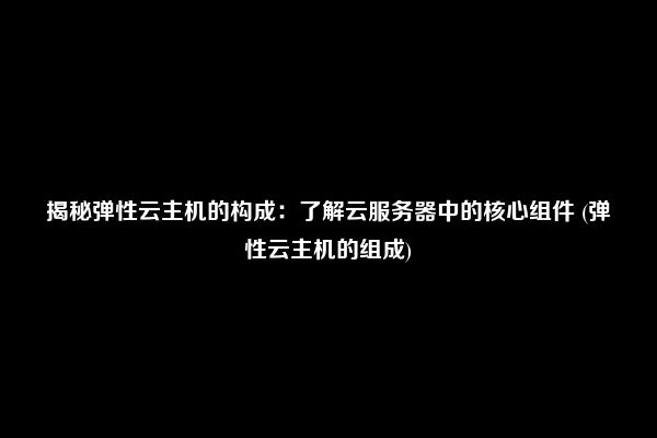 揭秘弹性云主机的构成：了解云服务器中的核心组件 (弹性云主机的组成)