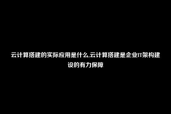 云计算搭建的实际应用是什么,云计算搭建是企业IT架构建设的有力保障
