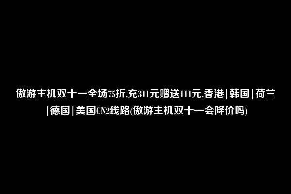 傲游主机双十一全场75折,充311元赠送111元,香港|韩国|荷兰|德国|美国CN2线路(傲游主机双十一会降价吗)