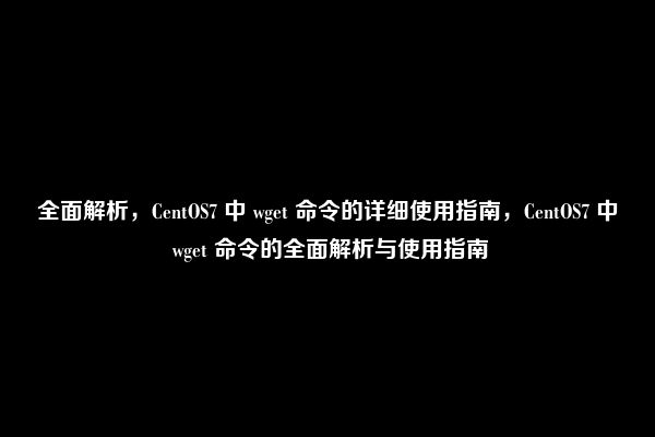 全面解析，CentOS7 中 wget 命令的详细使用指南，CentOS7 中 wget 命令的全面解析与使用指南