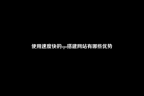 使用速度快的vps搭建网站有哪些优势