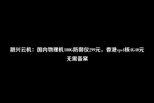 融兴云机：国内物理机100G防御仅299元，香港vps4核4G40元无需备案