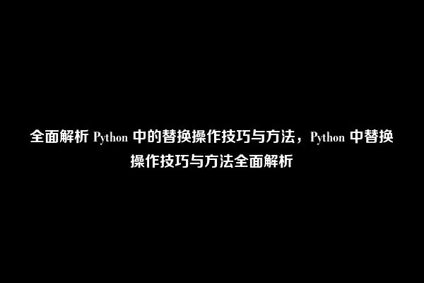 全面解析 Python 中的替换操作技巧与方法，Python 中替换操作技巧与方法全面解析