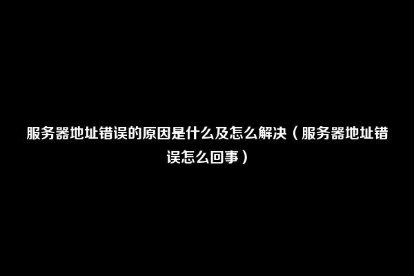 服务器地址错误的原因是什么及怎么解决（服务器地址错误怎么回事）