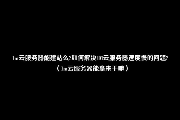 1m云服务器能建站么?如何解决1M云服务器速度慢的问题?（1m云服务器能拿来干嘛）