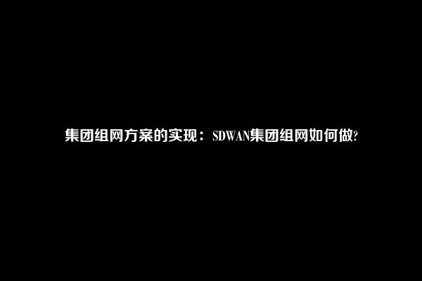 集团组网方案的实现：SDWAN集团组网如何做?