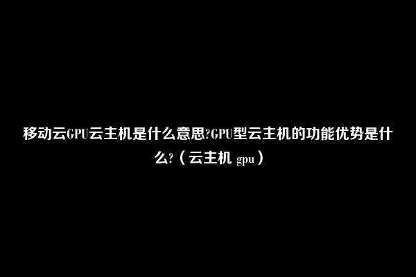 移动云GPU云主机是什么意思?GPU型云主机的功能优势是什么?（云主机 gpu）