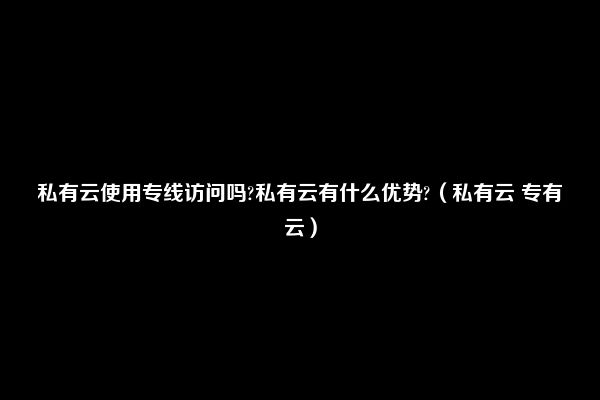 私有云使用专线访问吗?私有云有什么优势?（私有云 专有云）