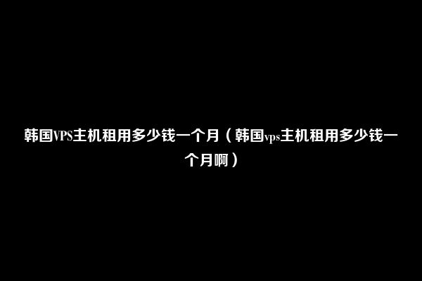 韩国VPS主机租用多少钱一个月（韩国vps主机租用多少钱一个月啊）